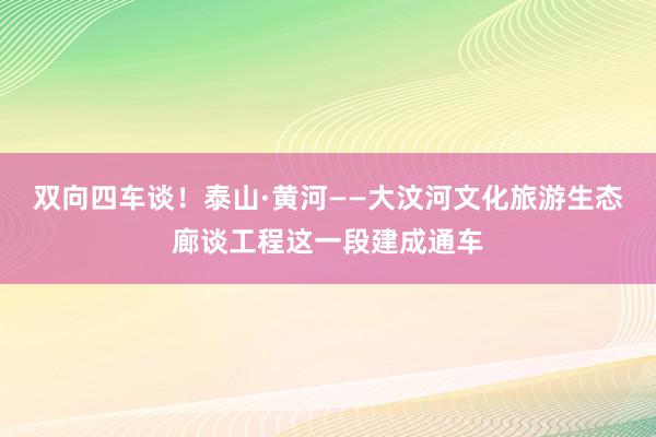 双向四车谈！泰山·黄河——大汶河文化旅游生态廊谈工程这一段建成通车