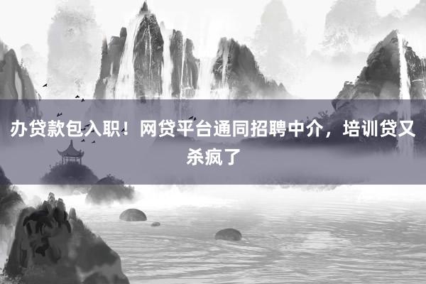 办贷款包入职！网贷平台通同招聘中介，培训贷又杀疯了