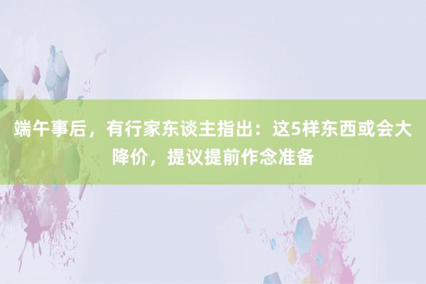 端午事后，有行家东谈主指出：这5样东西或会大降价，提议提前作念准备