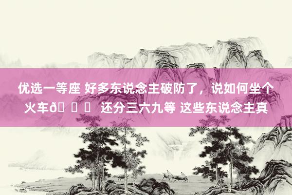 优选一等座 好多东说念主破防了，说如何坐个火车🚃 还分三六九等 这些东说念主真