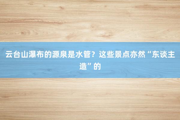 云台山瀑布的源泉是水管？这些景点亦然“东谈主造”的