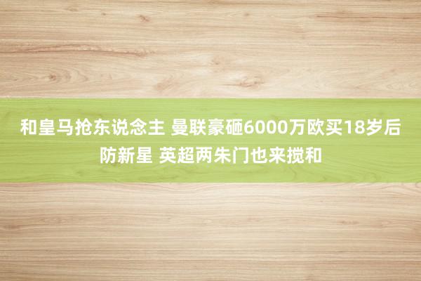 和皇马抢东说念主 曼联豪砸6000万欧买18岁后防新星 英超两朱门也来搅和