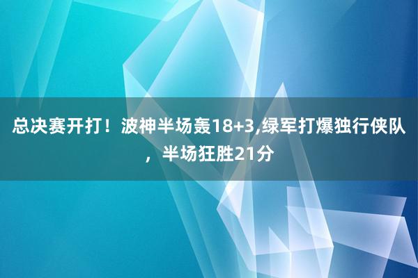 总决赛开打！波神半场轰18+3,绿军打爆独行侠队，半场狂胜21分