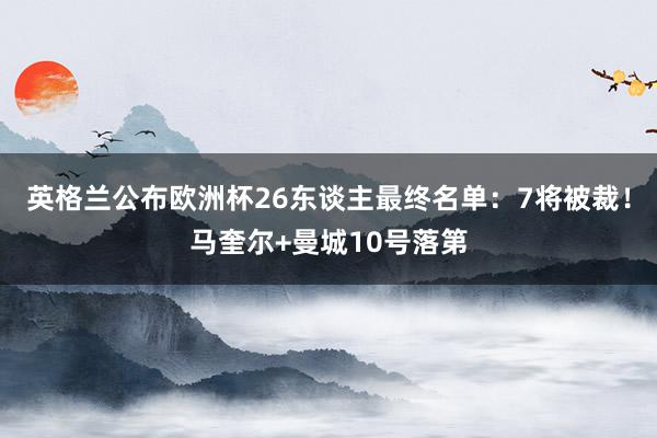 英格兰公布欧洲杯26东谈主最终名单：7将被裁！马奎尔+曼城10号落第