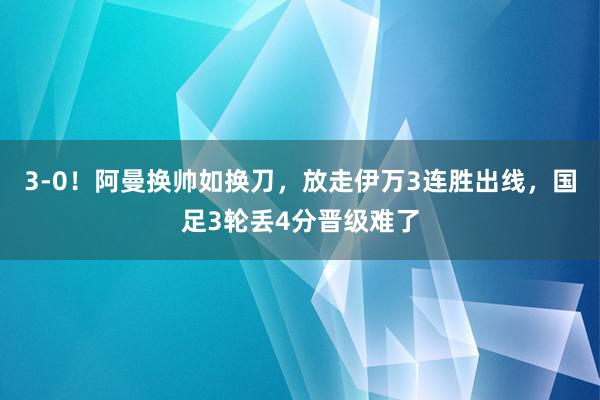 3-0！阿曼换帅如换刀，放走伊万3连胜出线，国足3轮丢4分晋级难了