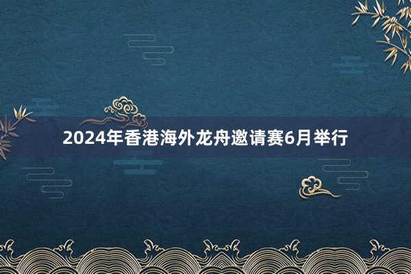 2024年香港海外龙舟邀请赛6月举行