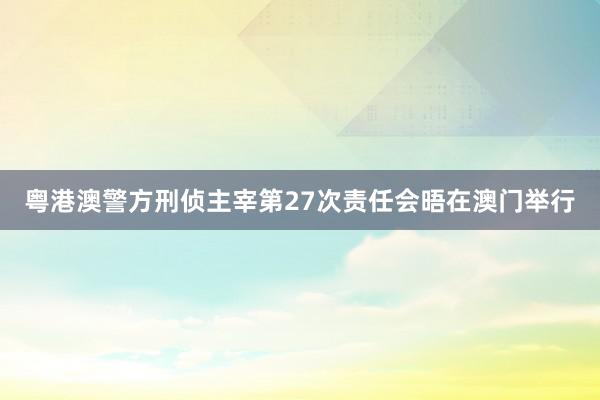 粤港澳警方刑侦主宰第27次责任会晤在澳门举行