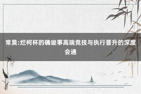 常昊:烂柯杯的确竣事高端竞技与执行晋升的深度会通