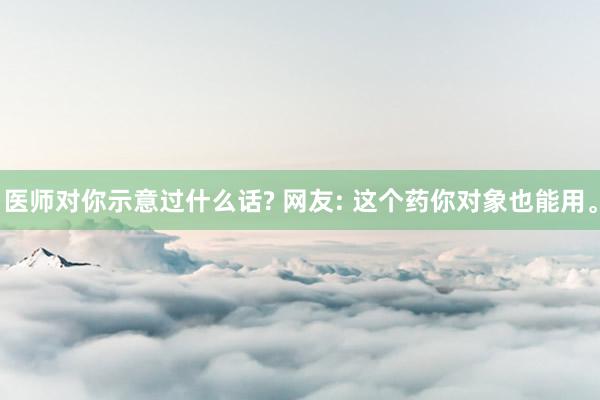 医师对你示意过什么话? 网友: 这个药你对象也能用。