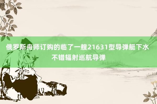 俄罗斯舟师订购的临了一艘21631型导弹艇下水 不错辐射巡航导弹