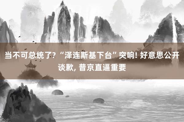 当不可总统了? “泽连斯基下台”突响! 好意思公开谈歉, 普京直逼重要