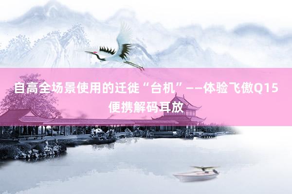 自高全场景使用的迁徙“台机”——体验飞傲Q15便携解码耳放