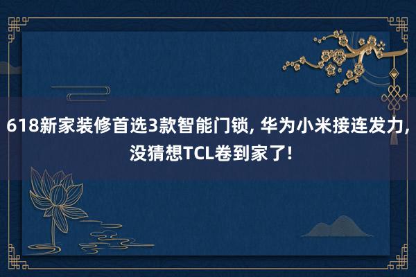 618新家装修首选3款智能门锁, 华为小米接连发力, 没猜想TCL卷到家了!