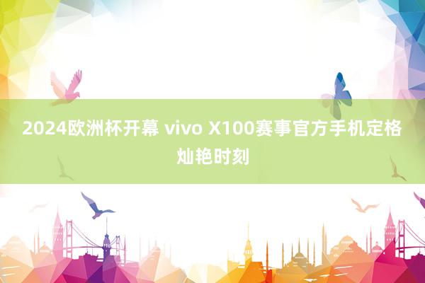 2024欧洲杯开幕 vivo X100赛事官方手机定格灿艳时刻