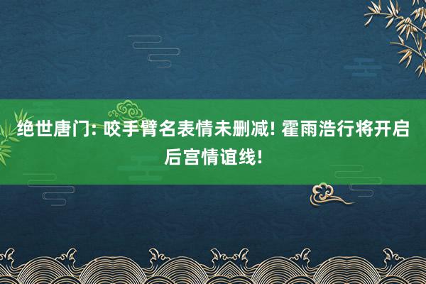 绝世唐门: 咬手臂名表情未删减! 霍雨浩行将开启后宫情谊线!