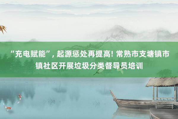 “充电赋能”, 起源惩处再提高! 常熟市支塘镇市镇社区开展垃圾分类督导员培训