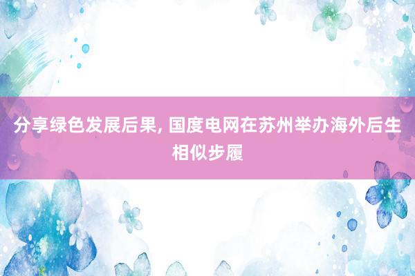 分享绿色发展后果, 国度电网在苏州举办海外后生相似步履