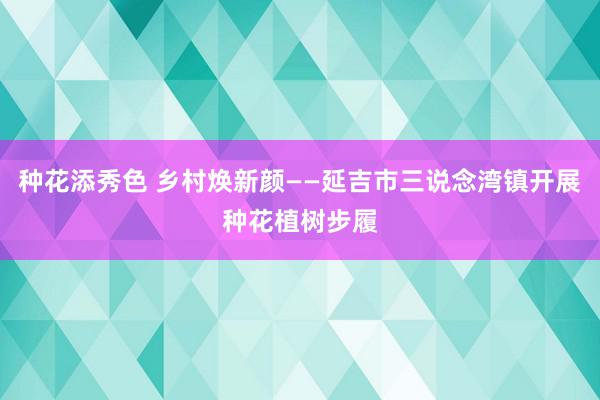 种花添秀色 乡村焕新颜——延吉市三说念湾镇开展种花植树步履