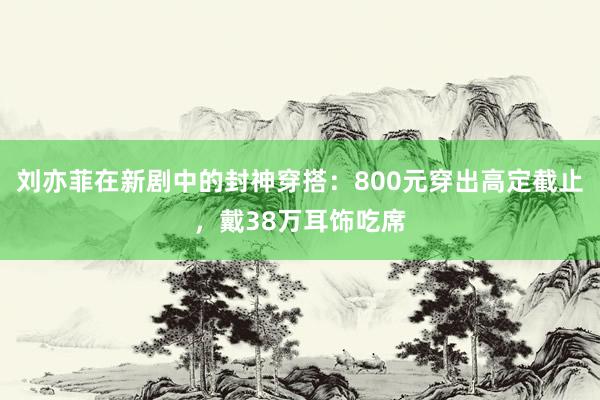 刘亦菲在新剧中的封神穿搭：800元穿出高定截止，戴38万耳饰吃席