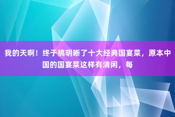 我的天啊！终于搞明晰了十大经典国宴菜，原本中国的国宴菜这样有清闲，每