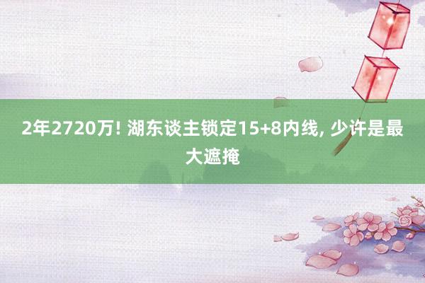 2年2720万! 湖东谈主锁定15+8内线, 少许是最大遮掩