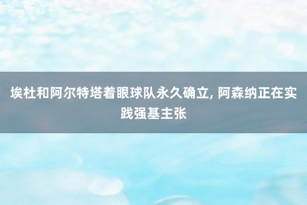 埃杜和阿尔特塔着眼球队永久确立, 阿森纳正在实践强基主张