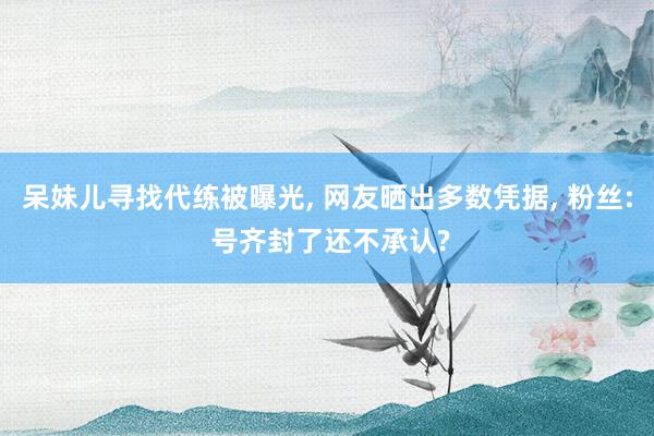 呆妹儿寻找代练被曝光, 网友晒出多数凭据, 粉丝: 号齐封了还不承认?