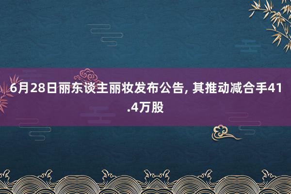 6月28日丽东谈主丽妆发布公告, 其推动减合手41.4万股