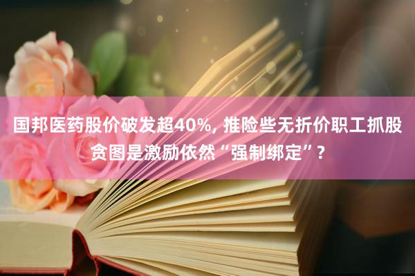 国邦医药股价破发超40%, 推险些无折价职工抓股贪图是激励依然“强制绑定”?