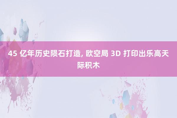 45 亿年历史陨石打造, 欧空局 3D 打印出乐高天际积木