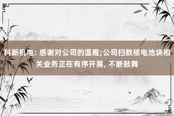 科新机电: 感谢对公司的温雅;公司扫数核电池块相关业务正在有序开展, 不断鼓舞