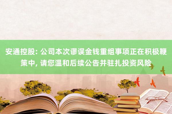 安通控股: 公司本次谬误金钱重组事项正在积极鞭策中, 请您温和后续公告并驻扎投资风险