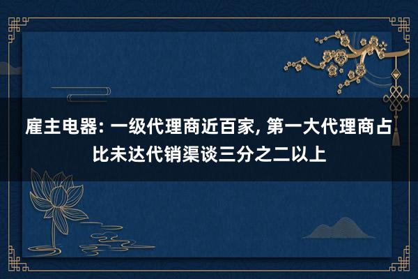 雇主电器: 一级代理商近百家, 第一大代理商占比未达代销渠谈三分之二以上