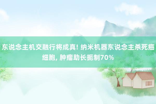 东说念主机交融行将成真! 纳米机器东说念主杀死癌细胞, 肿瘤助长扼制70%