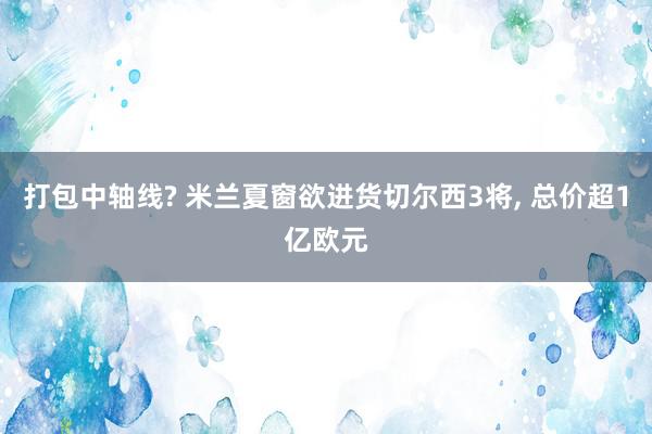 打包中轴线? 米兰夏窗欲进货切尔西3将, 总价超1亿欧元