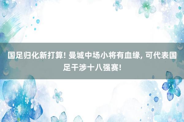 国足归化新打算! 曼城中场小将有血缘, 可代表国足干涉十八强赛!