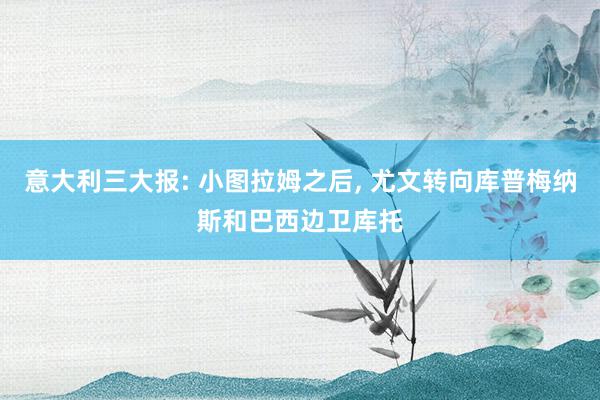 意大利三大报: 小图拉姆之后, 尤文转向库普梅纳斯和巴西边卫库托