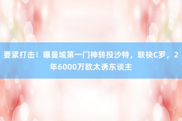 要紧打击！曝曼城第一门神转投沙特，联袂C罗，2年6000万欧太诱东谈主