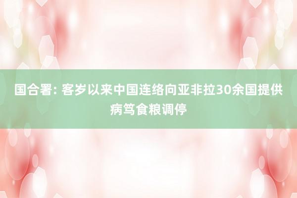 国合署: 客岁以来中国连络向亚非拉30余国提供病笃食粮调停