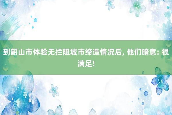 到韶山市体验无拦阻城市缔造情况后, 他们暗意: 很满足!