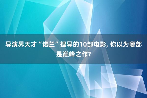 导演界天才“诺兰”捏导的10部电影, 你以为哪部是巅峰之作?