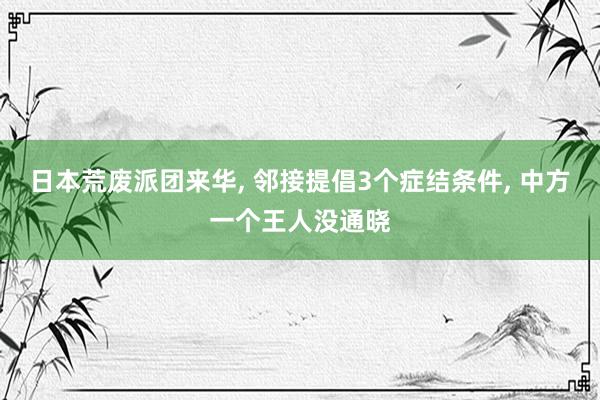 日本荒废派团来华, 邻接提倡3个症结条件, 中方一个王人没通晓