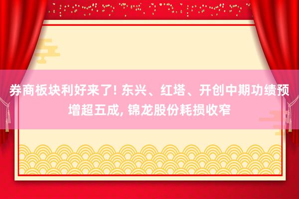 券商板块利好来了! 东兴、红塔、开创中期功绩预增超五成, 锦龙股份耗损收窄