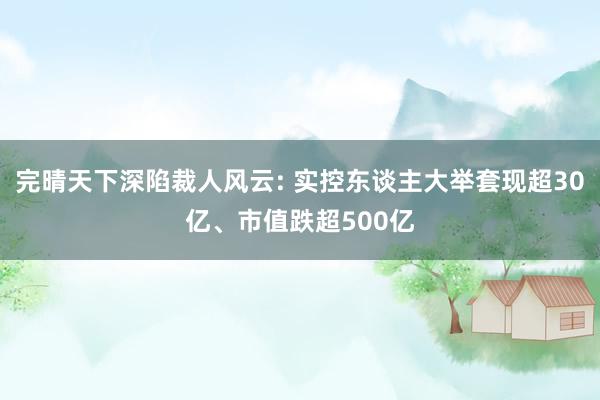 完晴天下深陷裁人风云: 实控东谈主大举套现超30亿、市值跌超500亿