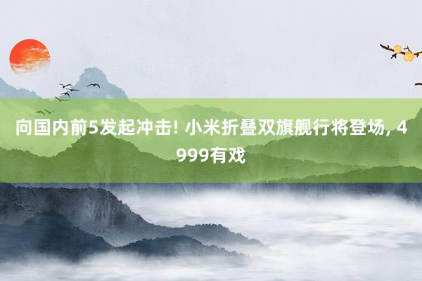 向国内前5发起冲击! 小米折叠双旗舰行将登场, 4999有戏