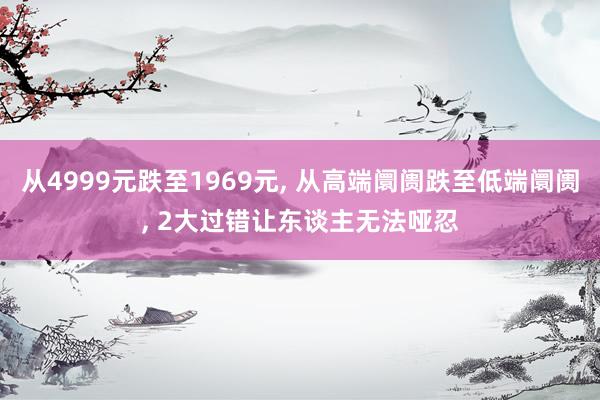 从4999元跌至1969元, 从高端阛阓跌至低端阛阓, 2大过错让东谈主无法哑忍