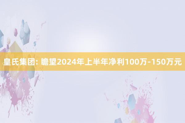 皇氏集团: 瞻望2024年上半年净利100万-150万元