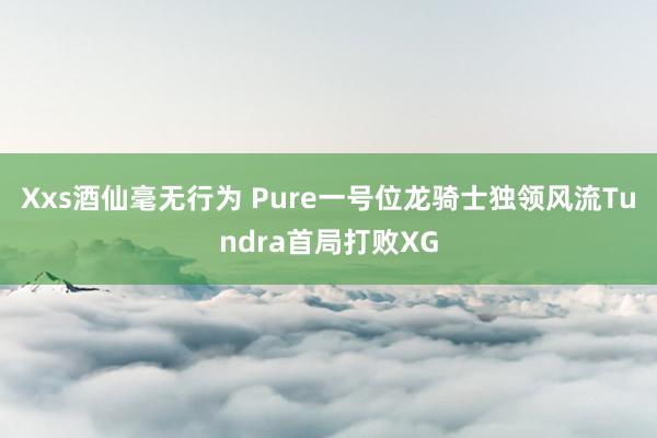 Xxs酒仙毫无行为 Pure一号位龙骑士独领风流Tundra首局打败XG