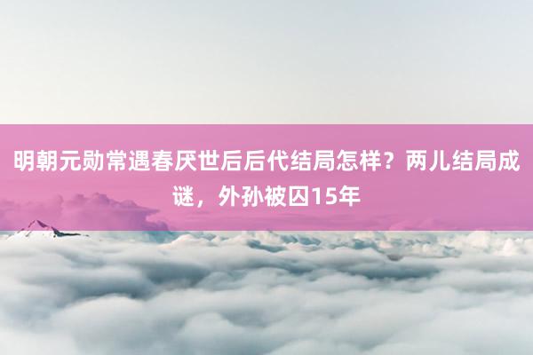 明朝元勋常遇春厌世后后代结局怎样？两儿结局成谜，外孙被囚15年