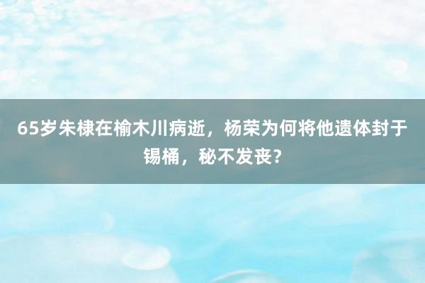 65岁朱棣在榆木川病逝，杨荣为何将他遗体封于锡桶，秘不发丧？